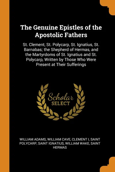 Обложка книги The Genuine Epistles of the Apostolic Fathers. St. Clement, St. Polycarp, St. Ignatius, St. Barnabas; the Shepherd of Hermas, and the Martyrdoms of St. Ignatius and St. Polycarp, Written by Those Who Were Present at Their Sufferings, William Adams, William Cave, Clement I