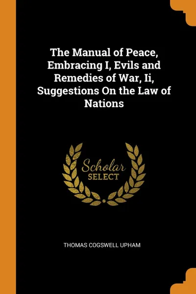 Обложка книги The Manual of Peace, Embracing I, Evils and Remedies of War, Ii, Suggestions On the Law of Nations, Thomas Cogswell Upham