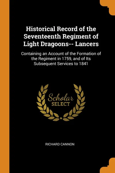 Обложка книги Historical Record of the Seventeenth Regiment of Light Dragoons-- Lancers. Containing an Account of the Formation of the Regiment in 1759, and of Its Subsequent Services to 1841, Richard Cannon