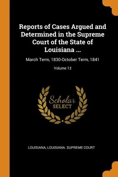 Обложка книги Reports of Cases Argued and Determined in the Supreme Court of the State of Louisiana ... March Term, 1830-October Term, 1841; Volume 13, Louisiana