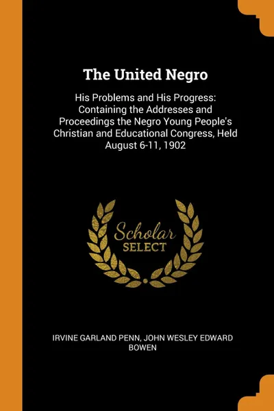 Обложка книги The United Negro. His Problems and His Progress: Containing the Addresses and Proceedings the Negro Young People.s Christian and Educational Congress, Held August 6-11, 1902, Irvine Garland Penn, John Wesley Edward Bowen