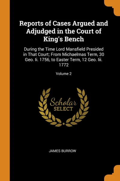 Обложка книги Reports of Cases Argued and Adjudged in the Court of King.s Bench. During the Time Lord Mansfield Presided in That Court; From Michaelmas Term, 30 Geo. Ii. 1756, to Easter Term, 12 Geo. Iii. 1772; Volume 2, James Burrow