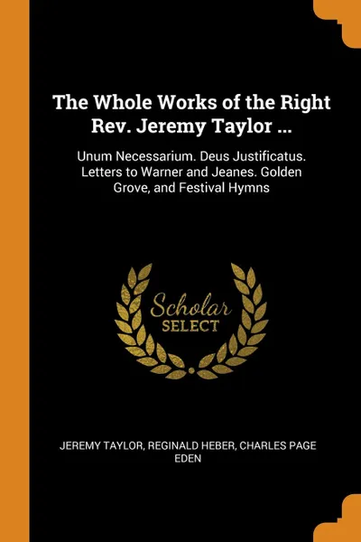 Обложка книги The Whole Works of the Right Rev. Jeremy Taylor ... Unum Necessarium. Deus Justificatus. Letters to Warner and Jeanes. Golden Grove, and Festival Hymns, Jeremy Taylor, Reginald Heber, Charles Page Eden