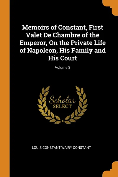 Обложка книги Memoirs of Constant, First Valet De Chambre of the Emperor, On the Private Life of Napoleon, His Family and His Court; Volume 3, Louis Constant Wairy Constant