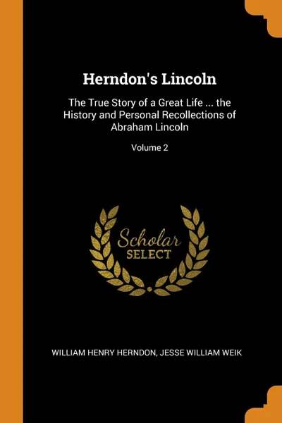 Обложка книги Herndon.s Lincoln. The True Story of a Great Life ... the History and Personal Recollections of Abraham Lincoln; Volume 2, William Henry Herndon, Jesse William Weik