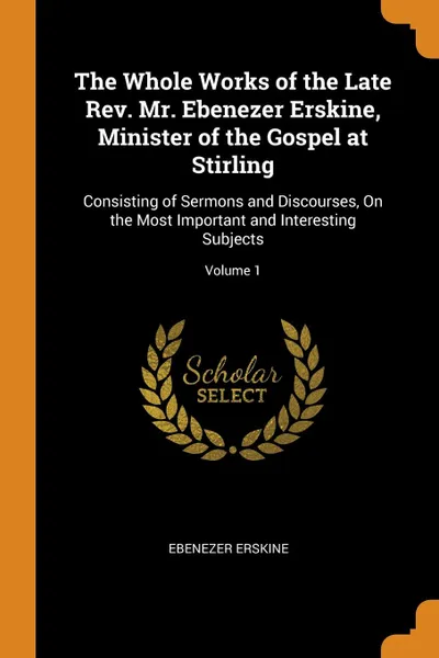 Обложка книги The Whole Works of the Late Rev. Mr. Ebenezer Erskine, Minister of the Gospel at Stirling. Consisting of Sermons and Discourses, On the Most Important and Interesting Subjects; Volume 1, Ebenezer Erskine