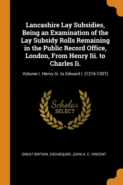 Обложка книги Lancashire Lay Subsidies, Being an Examination of the Lay Subsidy Rolls Remaining in the Public Record Office, London, From Henry Iii. to Charles Ii. Volume I. Henry Iii. to Edward I. (1216-1307), Great Britain. Exchequer, John A. C. Vincent