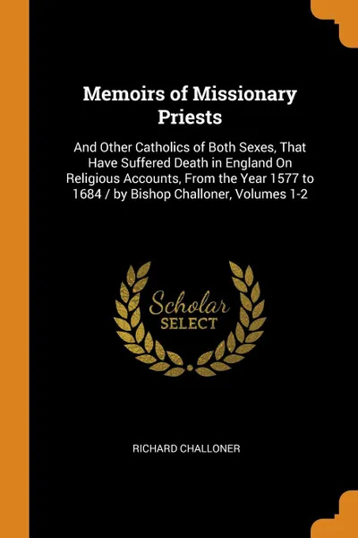 Обложка книги Memoirs of Missionary Priests. And Other Catholics of Both Sexes, That Have Suffered Death in England On Religious Accounts, From the Year 1577 to 1684 / by Bishop Challoner, Volumes 1-2, Richard Challoner