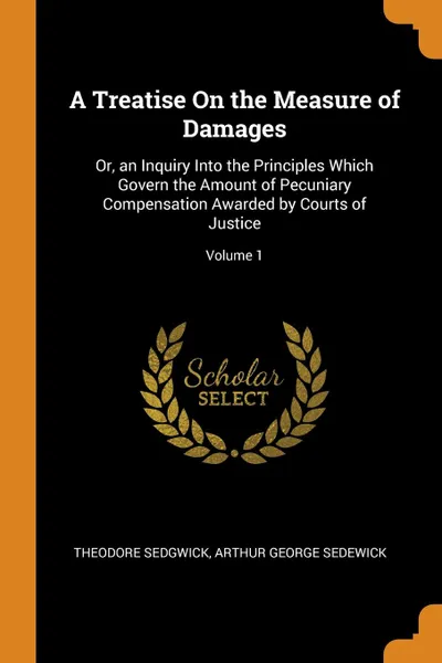 Обложка книги A Treatise On the Measure of Damages. Or, an Inquiry Into the Principles Which Govern the Amount of Pecuniary Compensation Awarded by Courts of Justice; Volume 1, Theodore Sedgwick, Arthur George Sedewick