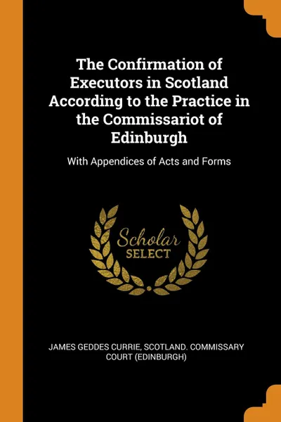 Обложка книги The Confirmation of Executors in Scotland According to the Practice in the Commissariot of Edinburgh. With Appendices of Acts and Forms, James Geddes Currie