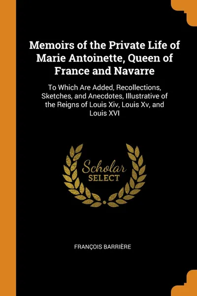 Обложка книги Memoirs of the Private Life of Marie Antoinette, Queen of France and Navarre. To Which Are Added, Recollections, Sketches, and Anecdotes, Illustrative of the Reigns of Louis Xiv, Louis Xv, and Louis XVI, François Barrière