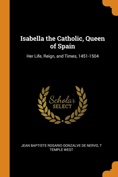 Обложка книги Isabella the Catholic, Queen of Spain. Her Life, Reign, and Times, 1451-1504, Jean Baptiste Rosario Gonzalve De Nervo, T Temple West