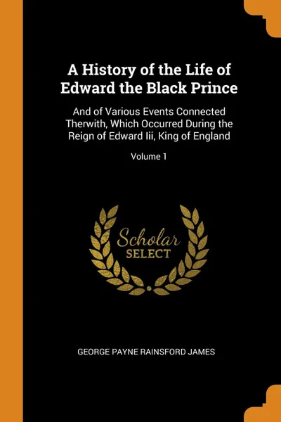 Обложка книги A History of the Life of Edward the Black Prince. And of Various Events Connected Therwith, Which Occurred During the Reign of Edward Iii, King of England; Volume 1, George Payne Rainsford James
