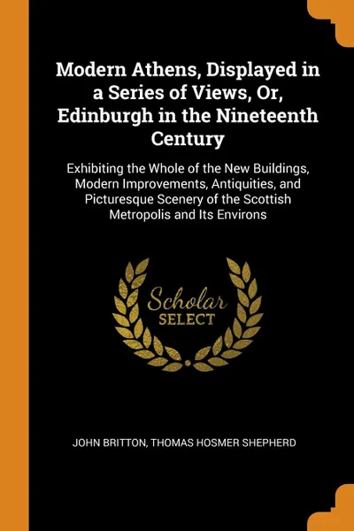 Обложка книги Modern Athens, Displayed in a Series of Views, Or, Edinburgh in the Nineteenth Century. Exhibiting the Whole of the New Buildings, Modern Improvements, Antiquities, and Picturesque Scenery of the Scottish Metropolis and Its Environs, John Britton, Thomas Hosmer Shepherd