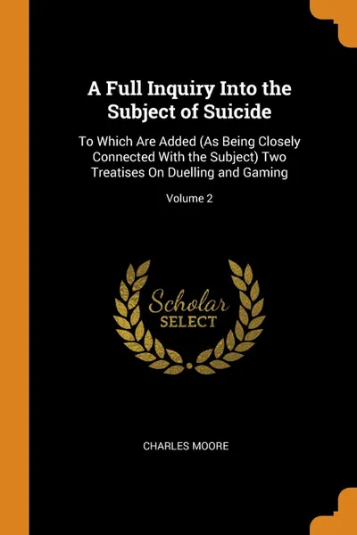 Обложка книги A Full Inquiry Into the Subject of Suicide. To Which Are Added (As Being Closely Connected With the Subject) Two Treatises On Duelling and Gaming; Volume 2, Charles Moore