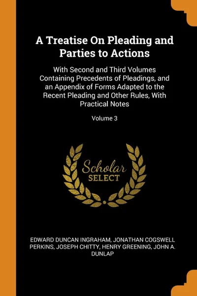 Обложка книги A Treatise On Pleading and Parties to Actions. With Second and Third Volumes Containing Precedents of Pleadings, and an Appendix of Forms Adapted to the Recent Pleading and Other Rules, With Practical Notes; Volume 3, Edward Duncan Ingraham, Jonathan Cogswell Perkins, Joseph Chitty