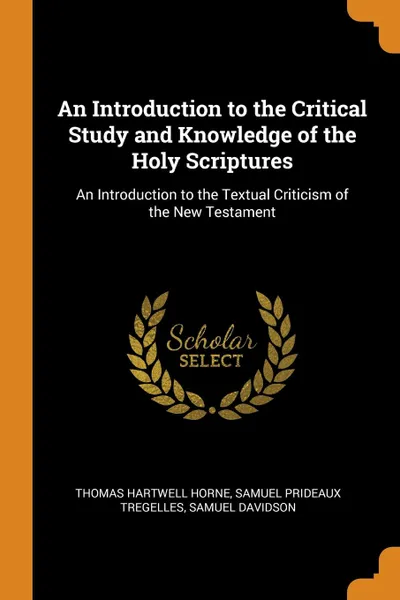 Обложка книги An Introduction to the Critical Study and Knowledge of the Holy Scriptures. An Introduction to the Textual Criticism of the New Testament, Thomas Hartwell Horne, Samuel Prideaux Tregelles, Samuel Davidson