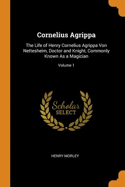 Обложка книги Cornelius Agrippa. The Life of Henry Cornelius Agrippa Von Nettesheim, Doctor and Knight, Commonly Known As a Magician; Volume 1, henry morley