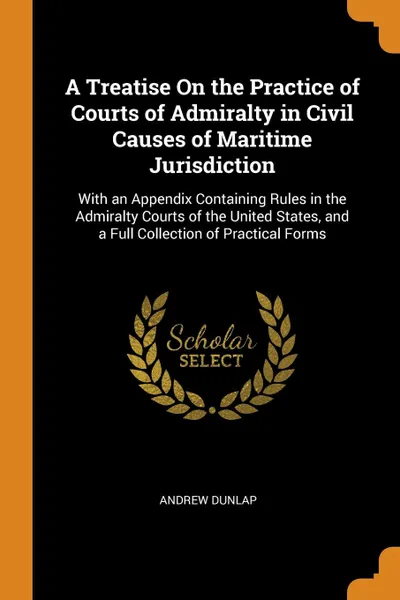 Обложка книги A Treatise On the Practice of Courts of Admiralty in Civil Causes of Maritime Jurisdiction. With an Appendix Containing Rules in the Admiralty Courts of the United States, and a Full Collection of Practical Forms, Andrew Dunlap