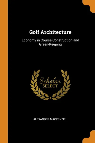 Обложка книги Golf Architecture. Economy in Course Construction and Green-Keeping, Alexander Mackenzie