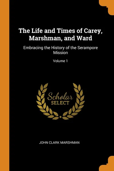 Обложка книги The Life and Times of Carey, Marshman, and Ward. Embracing the History of the Serampore Mission; Volume 1, John Clark Marshman