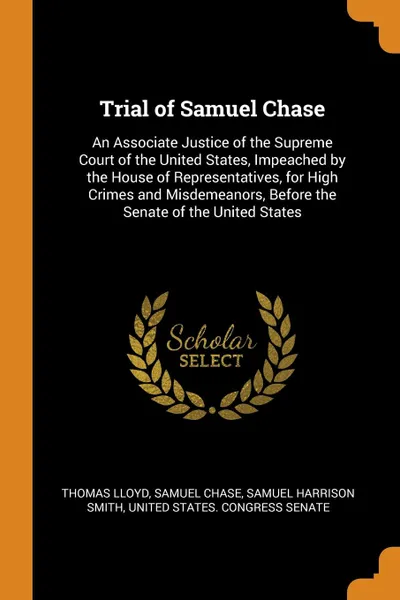 Обложка книги Trial of Samuel Chase. An Associate Justice of the Supreme Court of the United States, Impeached by the House of Representatives, for High Crimes and Misdemeanors, Before the Senate of the United States, Thomas Lloyd, Samuel Chase, Samuel Harrison Smith
