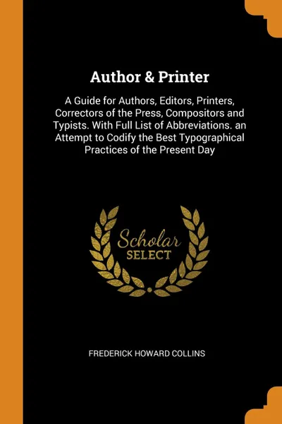Обложка книги Author . Printer. A Guide for Authors, Editors, Printers, Correctors of the Press, Compositors and Typists. With Full List of Abbreviations. an Attempt to Codify the Best Typographical Practices of the Present Day, Frederick Howard Collins