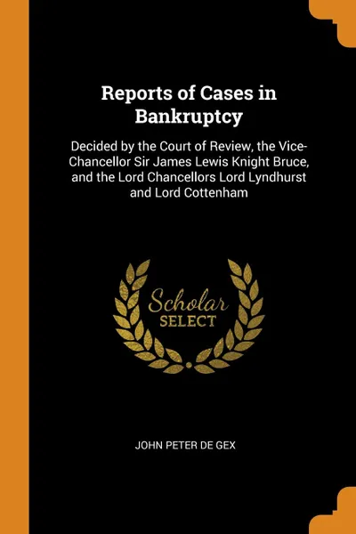 Обложка книги Reports of Cases in Bankruptcy. Decided by the Court of Review, the Vice-Chancellor Sir James Lewis Knight Bruce, and the Lord Chancellors Lord Lyndhurst and Lord Cottenham, John Peter De Gex