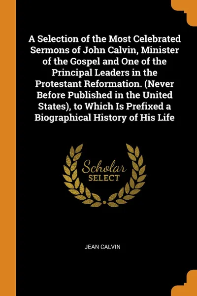Обложка книги A Selection of the Most Celebrated Sermons of John Calvin, Minister of the Gospel and One of the Principal Leaders in the Protestant Reformation. (Never Before Published in the United States), to Which Is Prefixed a Biographical History of His Life, Jean Calvin