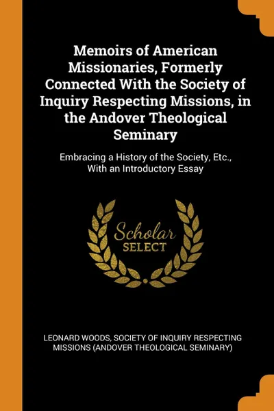 Обложка книги Memoirs of American Missionaries, Formerly Connected With the Society of Inquiry Respecting Missions, in the Andover Theological Seminary. Embracing a History of the Society, Etc., With an Introductory Essay, Leonard Woods