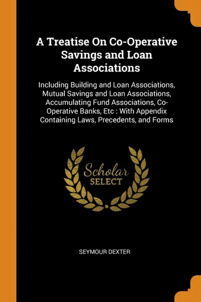 Обложка книги A Treatise On Co-Operative Savings and Loan Associations. Including Building and Loan Associations, Mutual Savings and Loan Associations, Accumulating Fund Associations, Co-Operative Banks, Etc : With Appendix Containing Laws, Precedents, and Forms, Seymour Dexter