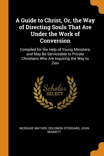 Обложка книги A Guide to Christ, Or, the Way of Directing Souls That Are Under the Work of Conversion. Compiled for the Help of Young Ministers, and May Be Serviceable to Private Christians Who Are Inquiring the Way to Zion, Increase Mather, Solomon Stoddard, John Bennett