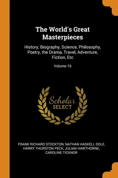 Обложка книги The World.s Great Masterpieces. History, Biography, Science, Philosophy, Poetry, the Drama, Travel, Adventure, Fiction, Etc; Volume 16, Frank Richard Stockton, Nathan Haskell Dole, Harry Thurston Peck