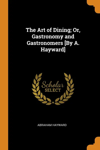 Обложка книги The Art of Dining; Or, Gastronomy and Gastronomers .By A. Hayward., Abraham Hayward