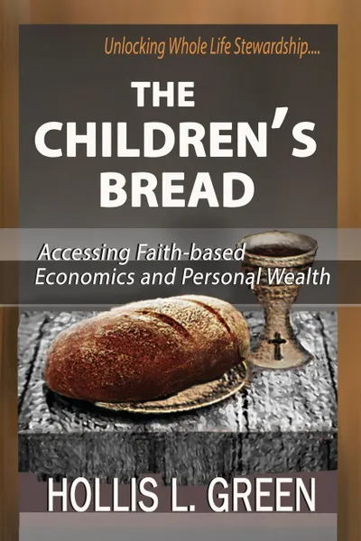 Обложка книги THE CHILDREN.S BREAD. Accessing Faith-Based Economics and Personal Wealth By Unlocking Whole Life Stewardship, Hollis L Green