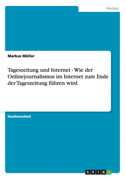 Обложка книги Tageszeitung und Internet - Wie der Onlinejournalismus im Internet zum Ende der Tageszeitung fuhren wird, Markus Müller