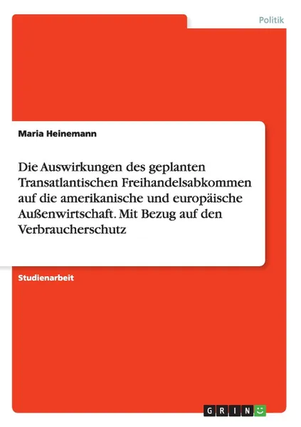 Обложка книги Die Auswirkungen des geplanten Transatlantischen Freihandelsabkommen auf die amerikanische und europaische Aussenwirtschaft. Mit Bezug auf den Verbraucherschutz, Maria Heinemann