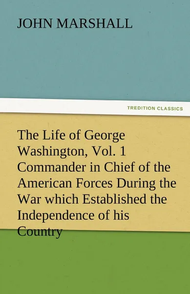 Обложка книги The Life of George Washington, Vol. 1 Commander in Chief of the American Forces During the War Which Established the Independence of His Country and F, John Marshall