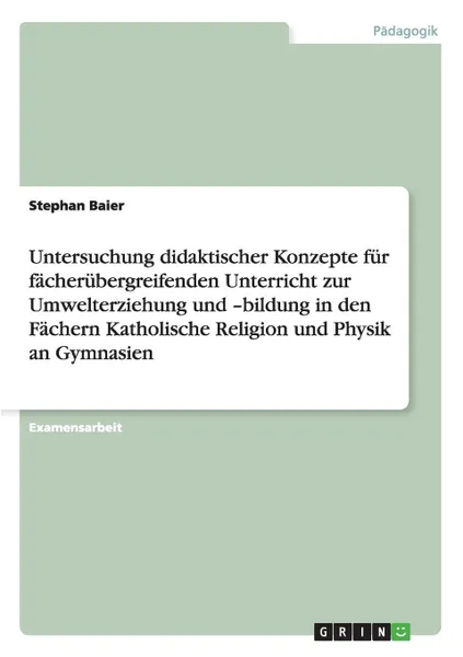 Обложка книги Untersuchung didaktischer Konzepte fur facherubergreifenden Unterricht zur Umwelterziehung und -bildung in den Fachern Katholische Religion und Physik an Gymnasien, Stephan Baier