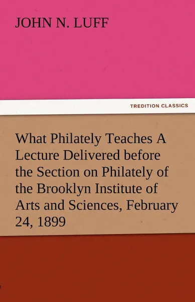 Обложка книги What Philately Teaches a Lecture Delivered Before the Section on Philately of the Brooklyn Institute of Arts and Sciences, February 24, 1899, John N. Luff