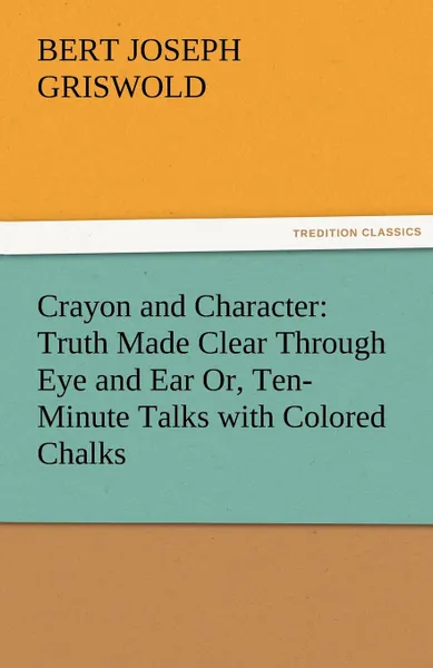 Обложка книги Crayon and Character. Truth Made Clear Through Eye and Ear Or, Ten-Minute Talks with Colored Chalks, B. J. (Bert Joseph) Griswold