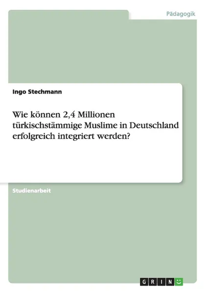 Обложка книги Wie konnen 2,4 Millionen turkischstammige Muslime in Deutschland erfolgreich integriert werden., Ingo Stechmann