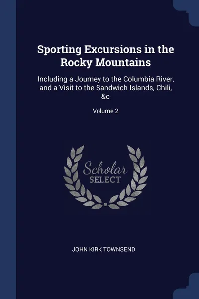 Обложка книги Sporting Excursions in the Rocky Mountains. Including a Journey to the Columbia River, and a Visit to the Sandwich Islands, Chili, .c; Volume 2, John Kirk Townsend