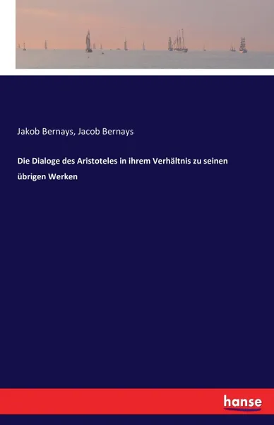 Обложка книги Die Dialoge des Aristoteles in ihrem Verhaltnis zu seinen ubrigen Werken, Jakob Bernays, Jacob Bernays