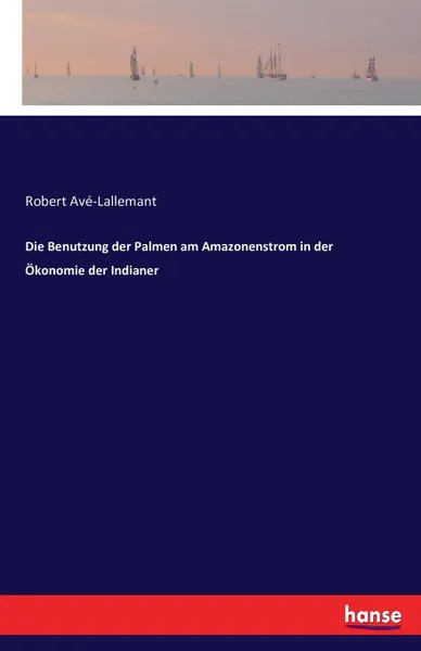 Обложка книги Die Benutzung der Palmen am Amazonenstrom in der Okonomie der Indianer, Robert Avé-Lallemant