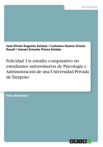 Обложка книги Felicidad. Un estudio comparativo en estudiantes universitarios de Psicologia y Administracion de una Universidad Privada de Tarapoto, José Efraín Eugenio Salazar, Lachuma Huansi Úrsula Rosali, Ismael Ernesto Flores Esteba