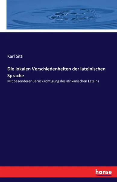 Обложка книги Die lokalen Verschiedenheiten der lateinischen Sprache, Karl Sittl