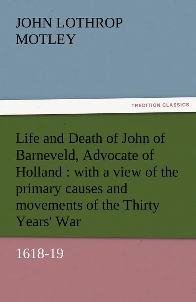 Обложка книги Life and Death of John of Barneveld, Advocate of Holland. With a View of the Primary Causes and Movements of the Thirty Years. War, 1618-19, John Lothrop Motley