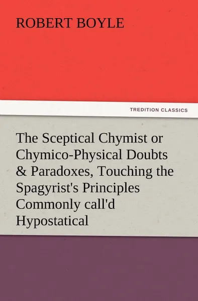 Обложка книги The Sceptical Chymist or Chymico-Physical Doubts . Paradoxes, Touching the Spagyrist.s Principles Commonly Call.d Hypostatical, as They Are Wont to Be, Robert S.J. Boyle