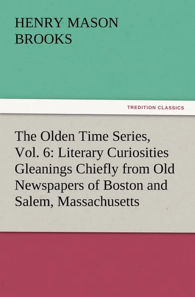 Обложка книги The Olden Time Series, Vol. 6. Literary Curiosities Gleanings Chiefly from Old Newspapers of Boston and Salem, Massachusetts, Henry M. Brooks